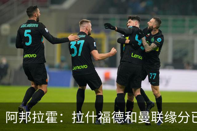 阿邦拉霍：拉什福德和曼联缘分已尽，他一定会离队